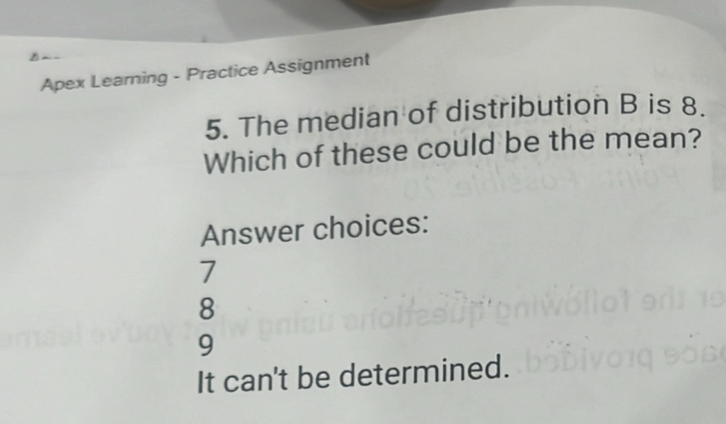 Apex Learning - Practice Assignment
5. The median of distribution B is 8.
Which of these could be the mean?
Answer choices:
7
8
9
It can't be determined.