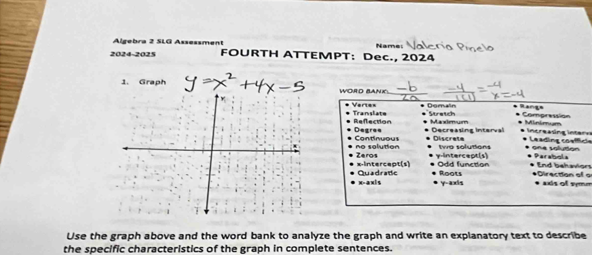 Algebra 2 SLG Ass n t Name
2024-2025 FOURTH ATTEMPT: Dec., 2024
1、 Graph
WORD BANK:
_
Vertex Domain Range
Translate Stretch Compression
Refection Maximum Minimum
Degree Decreasing interval n crain i e
Continuous Discrete Leading coafficle
no solution two solutions one solution
Zeros y-intercept(s) Parabola
x-intercept(s) Odd function End behaviors
Quadratic Roots Direction of o
x-axis y-axis axis of symm
Use the graph above and the word bank to analyze the graph and write an explanatory text to describe
the specific characteristics of the graph in complete sentences.