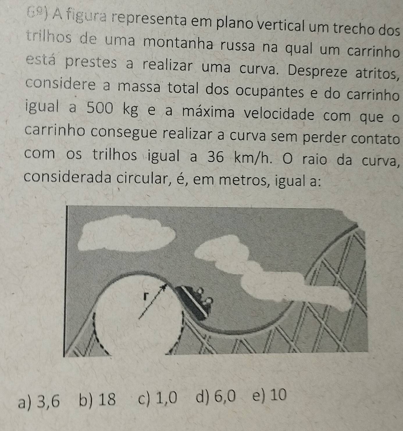 6º) A figura representa em plano vertical um trecho dos
trilhos de uma montanha russa na qual um carrinho
está prestes a realizar uma curva. Despreze atritos,
considere a massa total dos ocupantes e do carrinho
igual a 500 kg e a máxima velocidade com que o
carrinho consegue realizar a curva sem perder contato
com os trilhos igual a 36 km/h. O raio da curva,
considerada circular, é, em metros, igual a:
a) 3,6 b) 18 c) 1,0 d) 6,0 e) 10