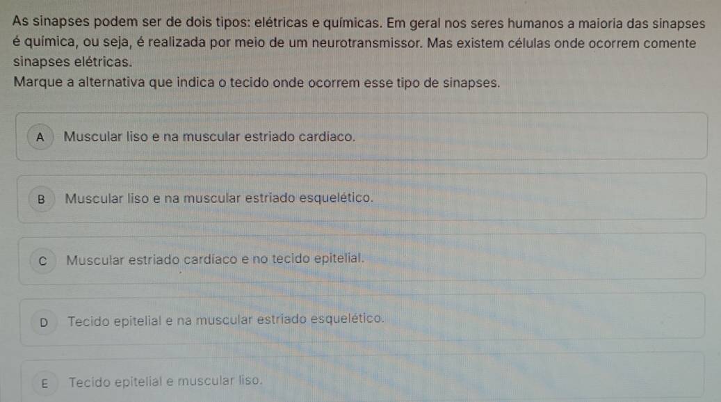 As sinapses podem ser de dois tipos: elétricas e químicas. Em geral nos seres humanos a maioria das sinapses
é química, ou seja, é realizada por meio de um neurotransmissor. Mas existem células onde ocorrem comente
sinapses elétricas.
Marque a alternativa que indica o tecido onde ocorrem esse tipo de sinapses.
A Muscular liso e na muscular estriado cardíaco.
B Muscular liso e na muscular estriado esquelético.
C Muscular estriado cardíaco e no tecido epitelial.
D Tecido epitelial e na muscular estriado esquelético.
E Tecido epitelial e muscular liso.