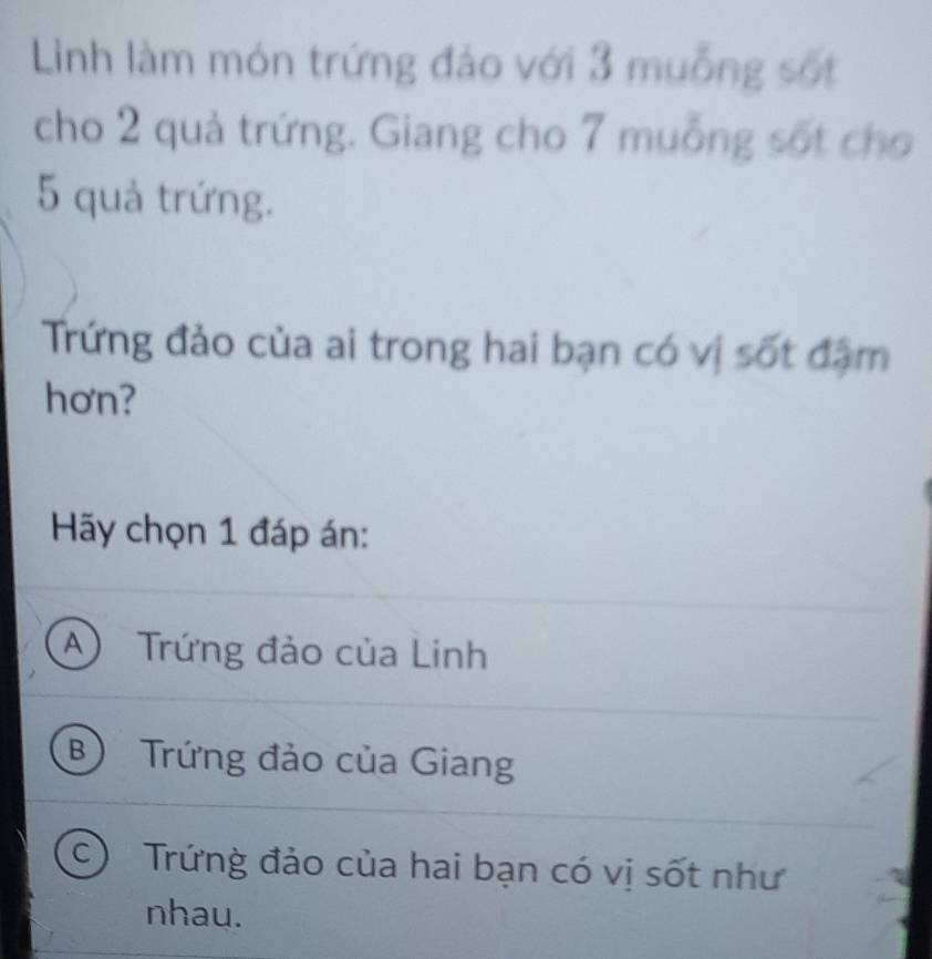 Linh làm món trứng đảo với 3 muỗng sốt
cho 2 quả trứng. Giang cho 7 muỗng sốt cho
5 quả trứng.
Trứng đảo của ai trong hai bạn có vị sốt đặm
hơn?
Hy chọn 1 đáp án:
A Trứng đảo của Linh
B) Trứng đảo của Giang
C  Trứng đảo của hai bạn có vị sốt như
nhau.