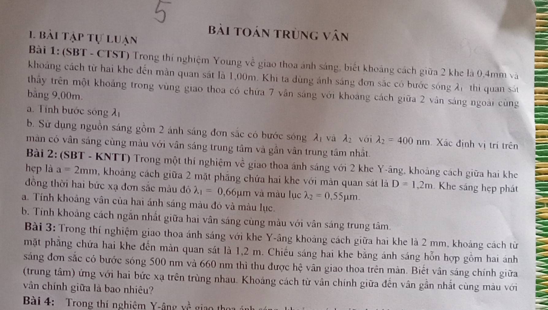 Bài tOán trùng vân
1 bài tập tự luận
Bài 1: (SBT - CTST) Trong thí nghiệm Young về giao thoa ánh sáng, biết khoảng cách giữa 2 khe là 0,4mm và
khoảng cách từ hai khe đến màn quan sát là 1,00m. Khi ta dùng ánh sáng đơn sắc có bước sóng λ1 thì quan sát
thầy trên một khoảng trong vùng giao thoa có chứa 7 vân sáng với khoảng cách giữa 2 vân sáng ngoài cùng
bằng 9,00m.
. Tính bước sóng h
b. Sử dụng nguồn sáng gồm 2 ánh sáng đơn sắc có bước sóng lambda _1 và lambda _2 với lambda _2=400nm Xác định vị trí trên
màn có vân sáng cùng màu với vân sáng trung tâm và gần vân trung tâm nhất.
Bài 2: (SBT - KNTT) Trong một thí nghiệm về giao thoa ánh sáng với 2 khe Y-âng, khoảng cách giữa hai khe
hẹp là a=2mm , khoảng cách giữa 2 mặt phẳng chứa hai khe với màn quan sát là D=1,2m Khe sáng hẹp phát
đồng thời hai bức xạ đơn sắc màu đô lambda _1=0,66mu m và màu lục lambda _2=0,55mu m.
a. Tính khoảng vân của hai ánh sáng màu đó và màu lục.
b. Tính khoảng cách ngắn nhất giữa hai vân sáng cùng màu với vân sáng trung tâm.
Bài 3: Trong thí nghiệm giao thoa ánh sáng với khe Y-âng khoảng cách giữa hai khe là 2 mm, khoảng cách từ
mặt phẳng chứa hai khe đến màn quan sát là 1,2 m. Chiếu sáng hai khe bằng ánh sáng hỗn hợp gồm hai ánh
sáng đơn sắc có bước sóng 500 nm và 660 nm thì thu được hệ vân giao thoa trên màn. Biết vân sáng chính giữa
(trung tâm) ứng với hai bức xạ trên trùng nhau. Khoảng cách từ vân chính giữa đến vân gần nhất cùng màu với
vân chính giữa là bao nhiêu?
Bài 4: Trong thí nghiệm Y-âng yề giao tỉ