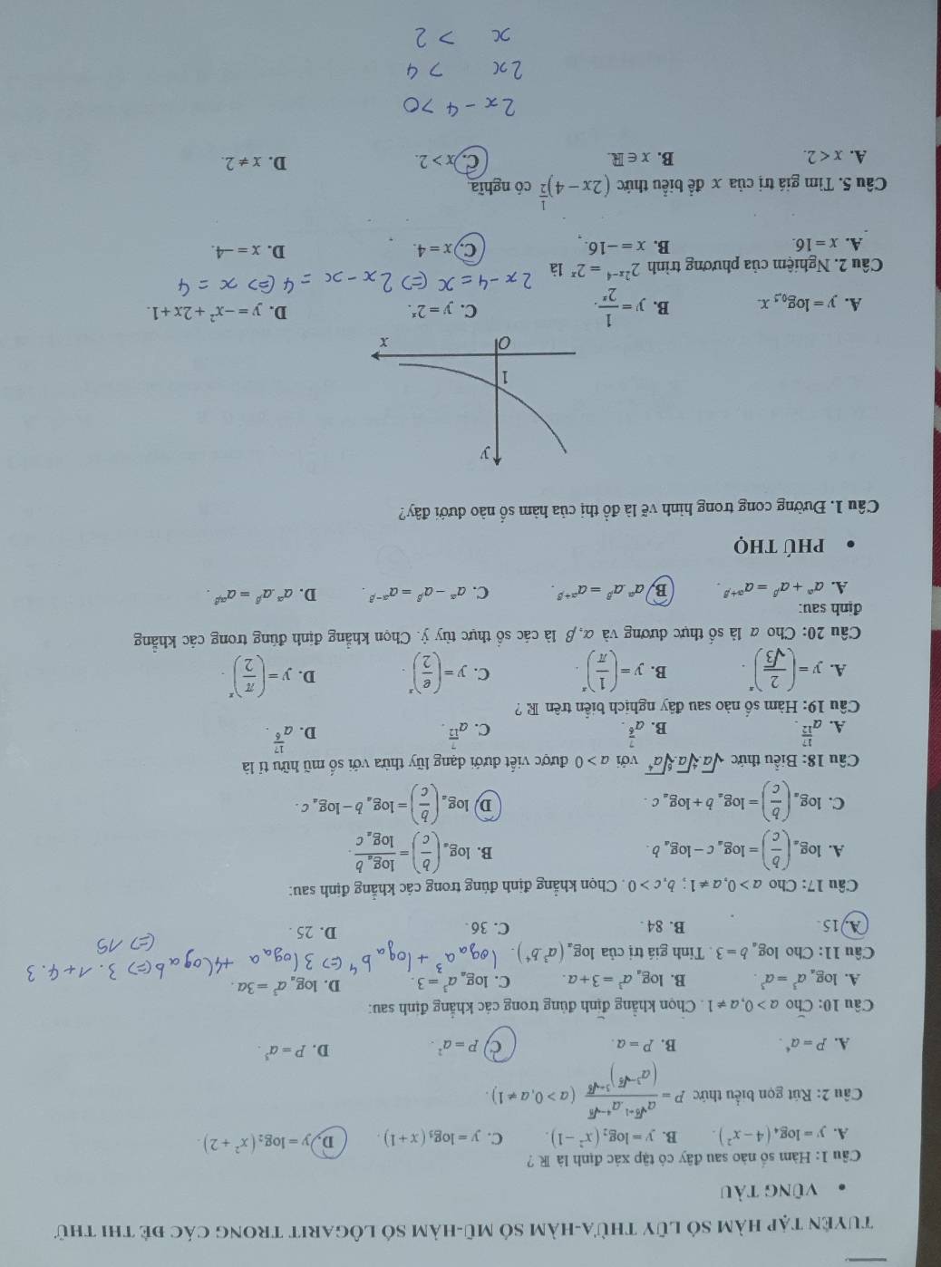 Tuyện tập hàm sỏ lũy thừa-hàm sở mũ-hàm số lôgarit trong các đẻ thi thử
vũng tàu
Cầu 1: Hàm số nào sau đây có tập xác định là R ?
A. y=log _4(4-x^2). B. y=log _2(x^2-1). C. y=log _3(x+1). D, y=log _2(x^2+2).
Câu 2: Rút gọn biểu thức P=frac a^(sqrt(3)+1)a^(4-sqrt(3))(a^(3-sqrt(3)))^3+sqrt(6)(a>0,a!= 1).
A. P=a^4. B. P=a.
C P=a^2.
D. P=a^3.
Câu 10: Cho a>0,a!= 1. Chọn khẳng định đùng trong các khẳng định sau:
A. log a^3=a^3 B. log _aa^3=3+a. C. log _aa^3=3. D. log _aa^3=3a.
Câu 11: Cho log _ab=3 Tỉnh giá trị của log _a(a^3.b^4)
A15 B. 84 . C. 36
D. 25 .
Câu 17: Cho a>0,a!= 1;b,c>0. Chọn khẳng định đúng trong các khẳng định sau:
A. log _a( b/c )=log _ac-log _ab. log _a( b/c )=frac log _ablog _ac.
B.
C. log _a( b/c )=log _ab+log _ac. log _a( b/c )=log _ab-log _ac.
D
Cầu 18: Biểu thức sqrt(a).sqrt[4](a).sqrt[6](a^4) với a>0 được viết đưới dạng lũy thừa với số mũ hữu tỉ là
A. a^(frac 17)12. a^(frac 7)6. a^(frac 7)12. a^(frac 17)6.
B.
C.
D.
Câu 19: Hàm số nào sau đây nghịch biển trên R ?
A. y=( 2/sqrt(3) )^x. B. y=( 1/π  )^x. C. y=( e/2 )^x. D. y=( π /2 )^x.
Câu 20: Cho a là số thực dương và α, β là các sổ thực tùy ỷ. Chọn khẳng định đúng trong các khẳng
định sau:
A. a^(alpha)+a^(beta)=a^(alpha +beta). B a^(alpha).a^(beta)=a^(alpha +beta). C. a^(alpha)-alpha^(beta)=alpha^(alpha -beta) D. a^(alpha).a^(beta)=a^(alpha beta).
Phú thọ
Câu 1. Đường cong trong hình vẽ là đồ thị của hàm số nào dưới đây?
A. y=log _0.5
B. y= 1/2^x .
C. y=2^x.
D. y=-x^2+2x+1.
Câu 2. Nghiệm của phương trình 2^(2x-4)=2^x là
A. x=16. B. x=-16. C x=4. D. x=-4.
Câu 5. Tìm giá trị của x đề biểu thức (2x-4)^ 1/2  có nghĩa
A. x<2. B. x∈ R. C. x>2. D. x!= 2.