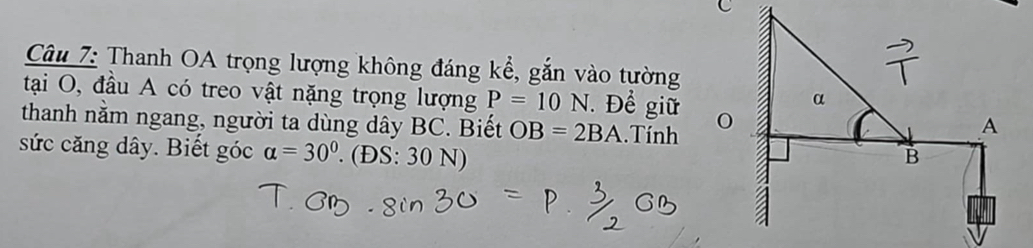 Thanh OA trọng lượng không đáng kể, gắn vào tường 
tại O, đầu A có treo vật nặng trọng lượng P=10N. Để giữ 
thanh nằm ngang, người ta dùng dây BC. Biết OB=2BA. Tính 
sức căng dây. Biết góc alpha =30°. (ĐS: 30 N)