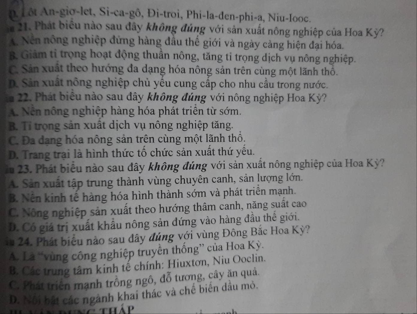 n Lôt An-gio-let, Si-ca-gô, Đi-troi, Phi-la-đen-phi-a, Niu-Iooc.
m 21. Phát biểu nào sau đây không đúng với sản xuất nông nghiệp của Hoa Kỳ?
Nền nông nghiệp đứng hàng đầu thế giới và ngày càng hiện đại hóa.
B Giảm tỉ trọng hoạt động thuần nông, tăng tỉ trọng dịch vụ nông nghiệp.
C. Sản xuất theo hướng đa dạng hóa nông sản trên cùng một lãnh thổ.
D. Sản xuất nông nghiệp chủ yếu cung cấp cho nhu cầu trong nước.
m 22. Phát biểu nào sau đây không đúng với nông nghiệp Hoa Kỳ?
A. Nền nông nghiệp hàng hóa phát triển từ sớm.
B. Tỉ trọng sản xuất dịch vụ nông nghiệp tăng.
C. Đa dạng hóa nông sản trên cùng một lãnh thổ.
D. Trang trại là hình thức tố chức sản xuất thứ yếu.
in 23. Phát biểu nào sau đây không đúng với sản xuất nông nghiệp của Hoa Kỳ?
A. Sản xuất tập trung thành vùng chuyên canh, sản lượng lớn.
B. Nền kinh tế hàng hóa hình thành sớm và phát triển mạnh.
C. Nông nghiệp sản xuất theo hướng thâm canh, năng suất cao
D. Có giá trị xuất khẩu nông sản đứng vào hàng đầu thế giới.
fu 24. Phát biểu nào sau đây đúng với vùng Đông Bắc Hoa Kỳ?
A. Là “vùng công nghiệp truyền thống” của Hoa Kỳ.
B. Các trung tâm kinh tế chính: Hiuxtơn, Niu Ooclin.
C. Phát triển mạnh trồng ngô, đỗ tương, cây ăn quả.
D. Nội bắt các ngành khai thác và chế biến dầu mỏ.
Tháp