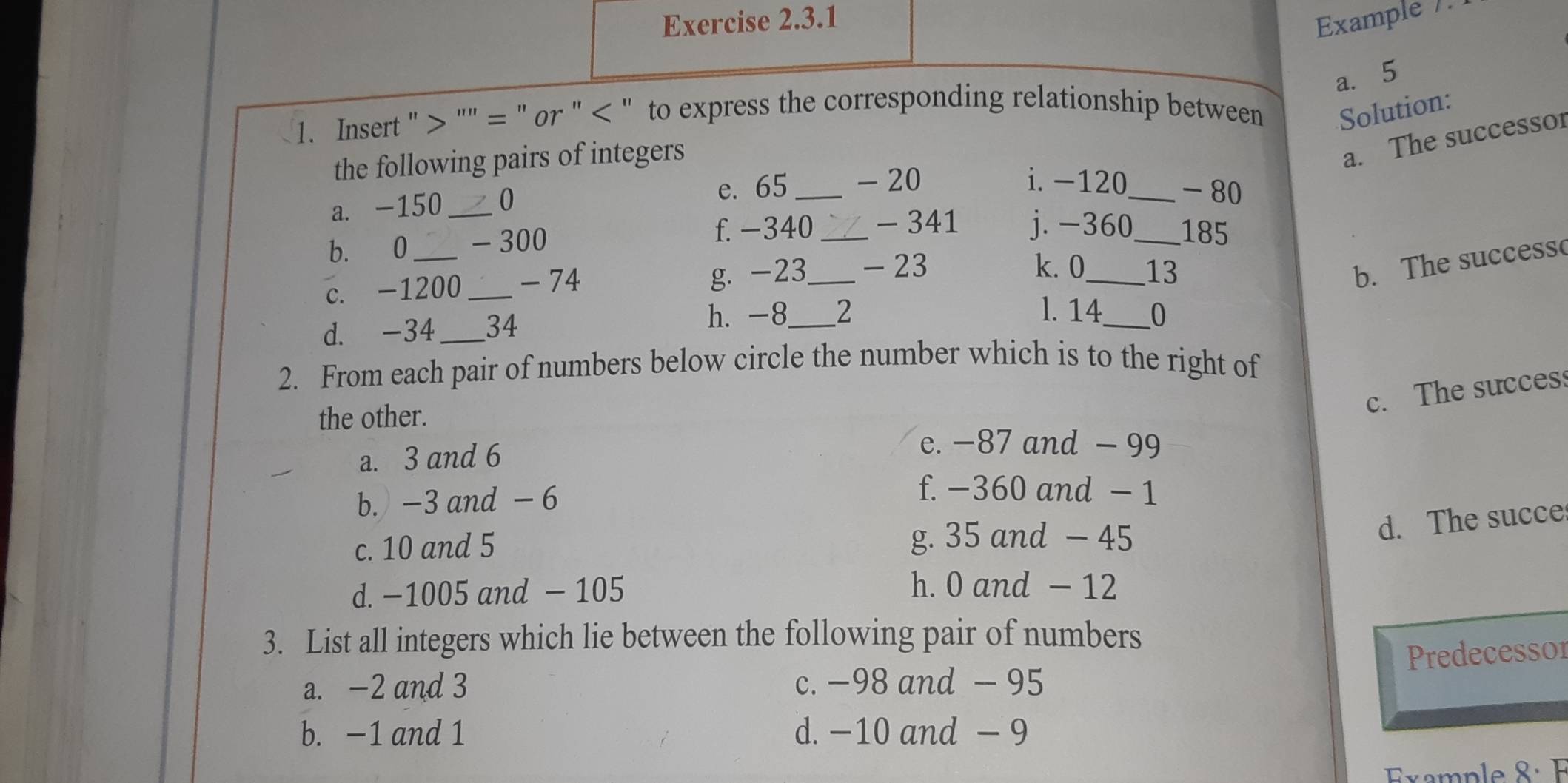 Example /.
a. 5
1. Insert "> "" = " or " < " to express the corresponding relationship between Solution:
the following pairs of integers
a. The successor
a. -150 _ 0
e. 65 _ - 20 i. -120 _ - 80
b. 0 _ - 300
f. -340 _ - 341 j. −360_  185
c. -1200 _ - 74
g. -23 _ - 23 k. 0 _ 13
b. The successo
h. -8 l. 14_  0
d. -34 _ 34 _ 2
2. From each pair of numbers below circle the number which is to the right of
c. The succes
the other.
a. 3 and 6
e. −87 and - 99
b. -3 and - 6
f. −360 and − 1
c. 10 and 5 g. 35 and - 45
d. The succe
d. −1005 and - 105 h. 0 and - 12
3. List all integers which lie between the following pair of numbers
Predecessor
a. -2 and 3 c. −98 and - 95
b. -1 and 1 d. −10 and - 9