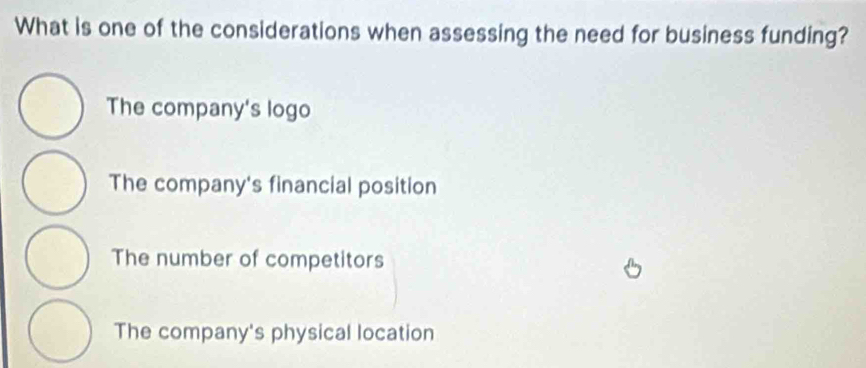 What is one of the considerations when assessing the need for business funding?
The company's logo
The company's financial position
The number of competitors
The company's physical location