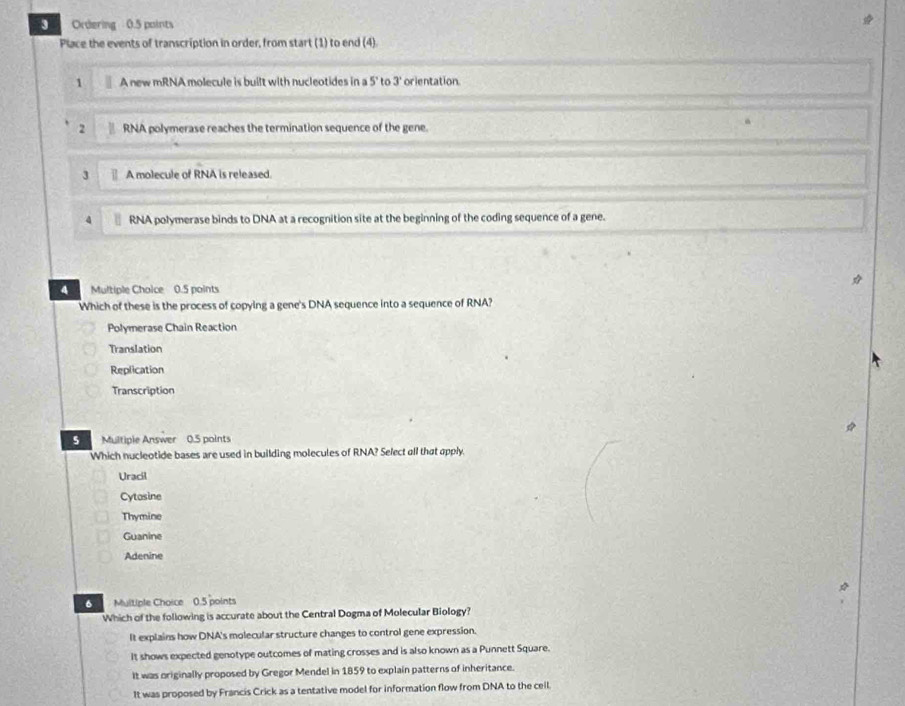 Ordering 0.5 points
Place the events of transcription in order, from start (1) to end (4)
1 A new mRNA molecule is built with nucleotides in a 5 ' to 3 orientation
2 RNA polymerase reaches the termination sequence of the gene.
9
3 A molecule of RNA is released.
4 RNA polymerase binds to DNA at a recognition site at the beginning of the coding sequence of a gene.
q Multiple Choice 0.5 points
Which of these is the process of copying a gene's DNA sequence into a sequence of RNA?
Polymerase Chain Reaction
Translation
Replication
Transcription
5 Multiple Answer 0.5 points
Which nucleotide bases are used in building molecules of RNA? Select all that apply.
Uracil
Cytasine
Thymine
Guanine
Adenine
6 Multiple Choice 0.5 points
Which of the following is accurate about the Central Dogma of Molecular Biology?
It explains how DNA's molecular structure changes to control gene expression.
It shows expected genotype outcomes of mating crosses and is also known as a Punnett Square.
It was originally proposed by Gregor Mendel in 1859 to explain patterns of inheritance.
It was proposed by Francis Crick as a tentative model for information flow from DNA to the ceil.