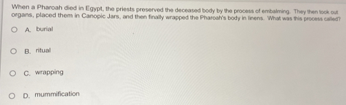 When a Pharoah died in Egypt, the priests preserved the deceased body by the process of embalming. They then took out
organs, placed them in Canopic Jars, and then finally wrapped the Pharoah's body in linens. What was this process called?
A. burial
B. ritual
C. wrapping
D. mummification