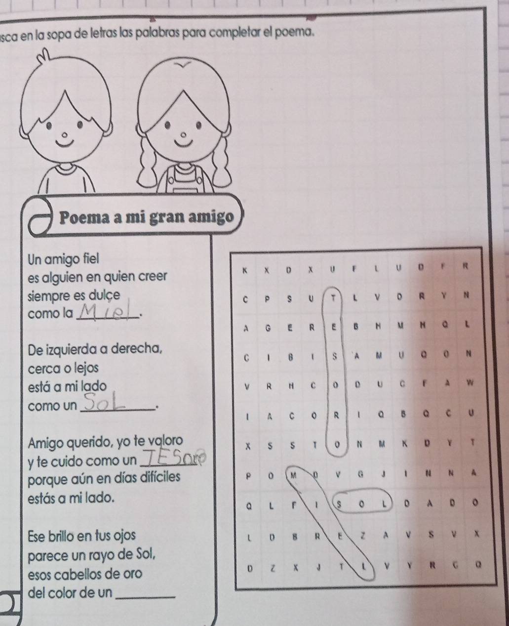 sca en la sopa de letras las palabras para completar el poema. 
Poema a mi gran amigo 
Un amigo fiel 
K 
es alguien en quien creer x D x u F L U D F R 
siempre es dulçe 
C P S U T L V D R Y N 
como la_ 
、. 
λ G E R E B H M N Q L 
De izquierda a derecha, 
C 1 B s A M U Q O N 
cerca o lejos 
está a mi lado v R H C o D U C F A W 
como un_ . 
I A C O R l Q B Q C U 
Amigo querido, yo te valoro 
X S S T 0 JN M K D Y T 
y te cuido como un_ 
p M 
porque aún en días difíciles O V G J I N N A 
estás a mi lado. 
Q L F 1 s 。 L  D A D O 
Ese brillo en tus ojos L D B R E Z A V S V X 
parece un rayo de Sol, 
esos cabellos de oro 
D Z x J T L V Y R G 
del color de un_