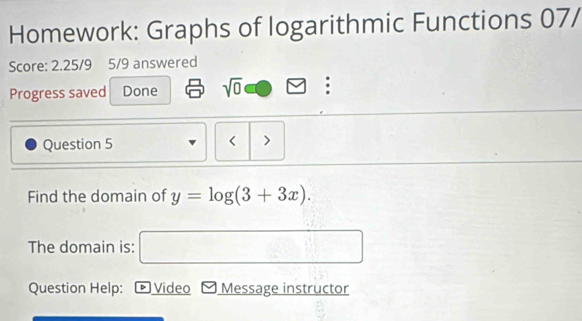 Homework: Graphs of logarithmic Functions 07/ 
Score: 2.25/9 5/9 answered 
Progress saved Done sqrt(0)□ . 
Question 5 < > 
Find the domain of y=log (3+3x). 
The domain is: □ 
Question Help: ▷ Video Message instructor