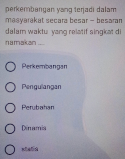 perkembangan yang terjadi dalam
masyarakat secara besar - besaran
dalam waktu yang relatif singkat di
namakan ....
Perkembangan
Pengulangan
Perubahan
Dinamis
statis