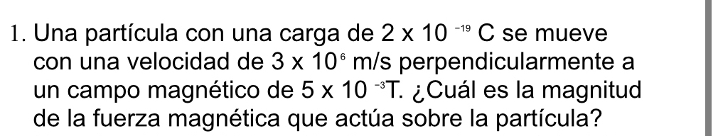 Una partícula con una carga de 2* 10^(-19)C se mueve 
con una velocidad de 3* 10^6m/s perpendicularmente a 
un campo magnético de 5* 10^(-3)T : ¿Cuál es la magnitud 
de la fuerza magnética que actúa sobre la partícula?