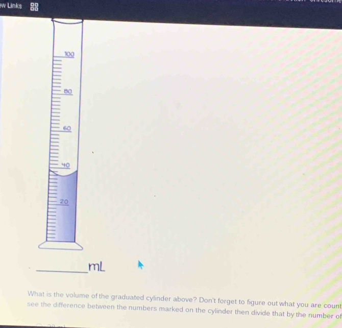 Links
100
80
60
40
20
_ mL
What is the volume of the graduated cylinder above? Don't forget to figure out what you are count 
see the difference between the numbers marked on the cylinder then divide that by the number of