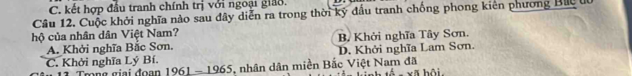 C. kết hợp đấu tranh chính trị với ngoại giảo.
Câu 12. Cuộc khởi nghĩa nào sau đây diễn ra trong thời kỳ đấu tranh chống phong kiên phương Bắc u
hộ của nhân dân Việt Nam?
A. Khởi nghĩa Bắc Sơn. B. Khởi nghĩa Tây Sơn.
C. Khởi nghĩa Lý Bí. D. Khởi nghĩa Lam Sơn.
mng giai đoạn 1961 - 1965, nhân dân miền Bắc Việt Nam đã xã hội.