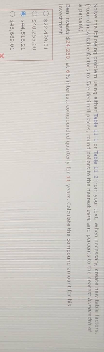 Solve the following problem using either Table 11-1 or Table 11-2 from your text. When necessary, create new table factors.
(Round new table factors to five decimal places, round dollars to the nearest cent and percents to the nearest hundredth of
a percent)
Ben invests $24,250, at 6% interest, compounded quarterly for 11 years. Calculate the compound amount for his
investment.
$22,439.01
$40,255.00
$44,516.21
$46,689.01