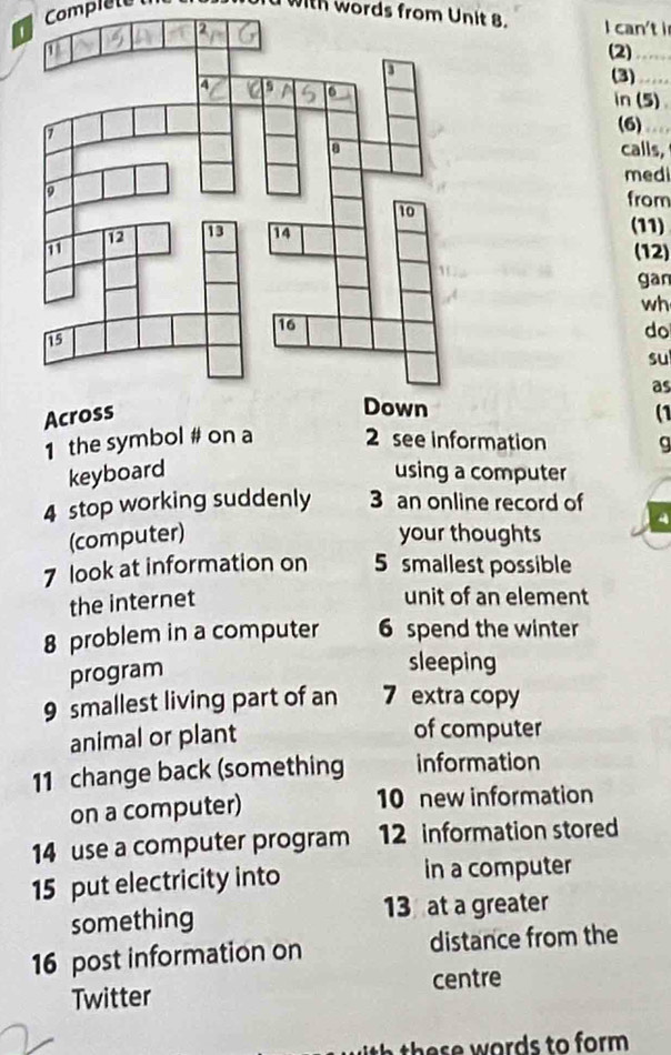 Comprete d with words from Unit 8. 
I can't i 
(2)_ 
(3)_ 
in (5) 
(6)_ 
calls, 
medi 
from 
(11) 
(12) 
gan 
wh 
do 
su 
as 
(1 
1 the symbol # on a 2 see information g 
keyboard using a computer 
4 stop working suddenly 3 an online record of 
(computer) your thoughts 
7 look at information on 5 smallest possible 
the internet 
unit of an element 
8 problem in a computer 6 spend the winter 
program 
sleeping 
9 smallest living part of an 7 extra copy 
animal or plant 
of computer 
11 change back (something information 
on a computer) 10 new information 
14 use a computer program 12 information stored 
15 put electricity into in a computer 
something 13 at a greater 
16 post information on distance from the 
Twitter centre