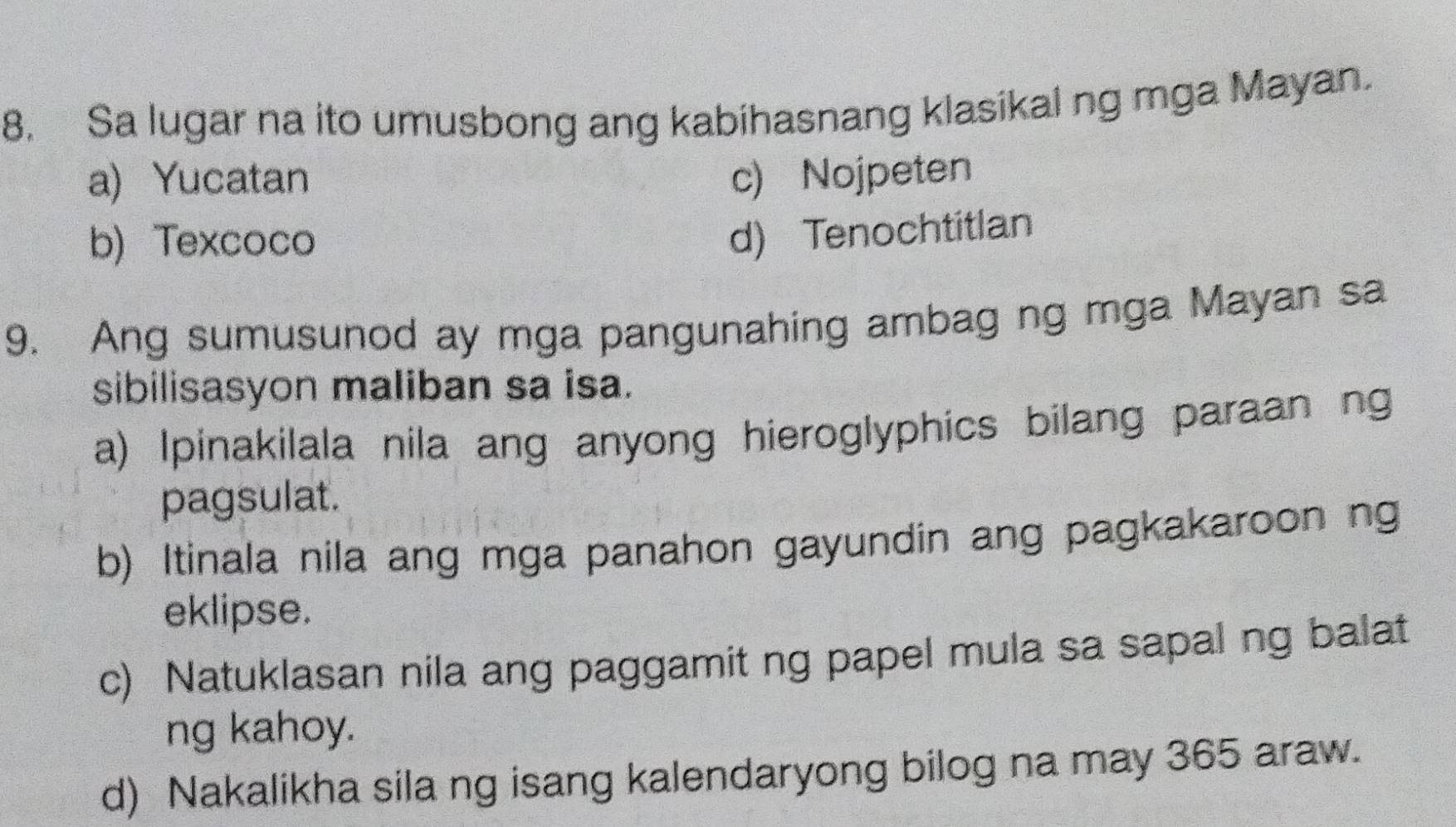 Sa lugar na ito umusbong ang kabihasnang klasikal ng mga Mayan.
a) Yucatan c) Nojpeten
b) Texcoco
d) Tenochtitlan
9. Ang sumusunod ay mga pangunahing ambag ng mga Mayan sa
sibilisasyon maliban sa isa.
a) Ipinakilala nila ang anyong hieroglyphics bilang paraan ng
pagsulat.
b) Itinala nila ang mga panahon gayundin ang pagkakaroon ng
eklipse.
c) Natuklasan nila ang paggamit ng papel mula sa sapal ng balat
ng kahoy.
d) Nakalikha sila ng isang kalendaryong bilog na may 365 araw.