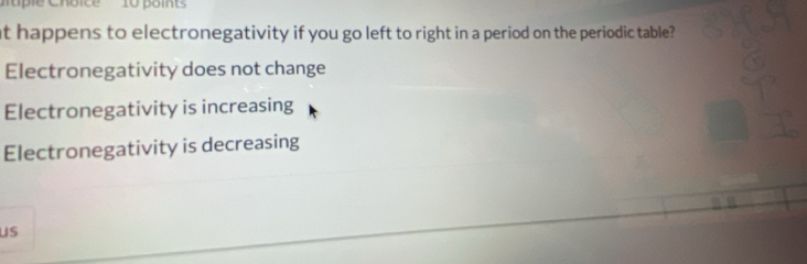 at happens to electronegativity if you go left to right in a period on the periodic table?
Electronegativity does not change
Electronegativity is increasing
Electronegativity is decreasing
us