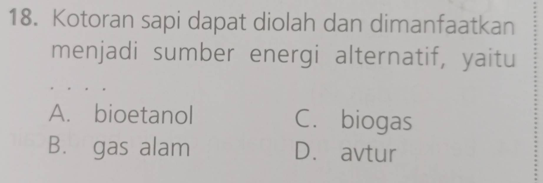 Kotoran sapi dapat diolah dan dimanfaatkan
menjadi sumber energi alternatif, yaitu
A. bioetanol C. biogas
B. gas alam D. avtur