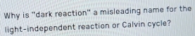 Why is "dark reaction" a misleading name for the 
light-independent reaction or Calvin cycle?