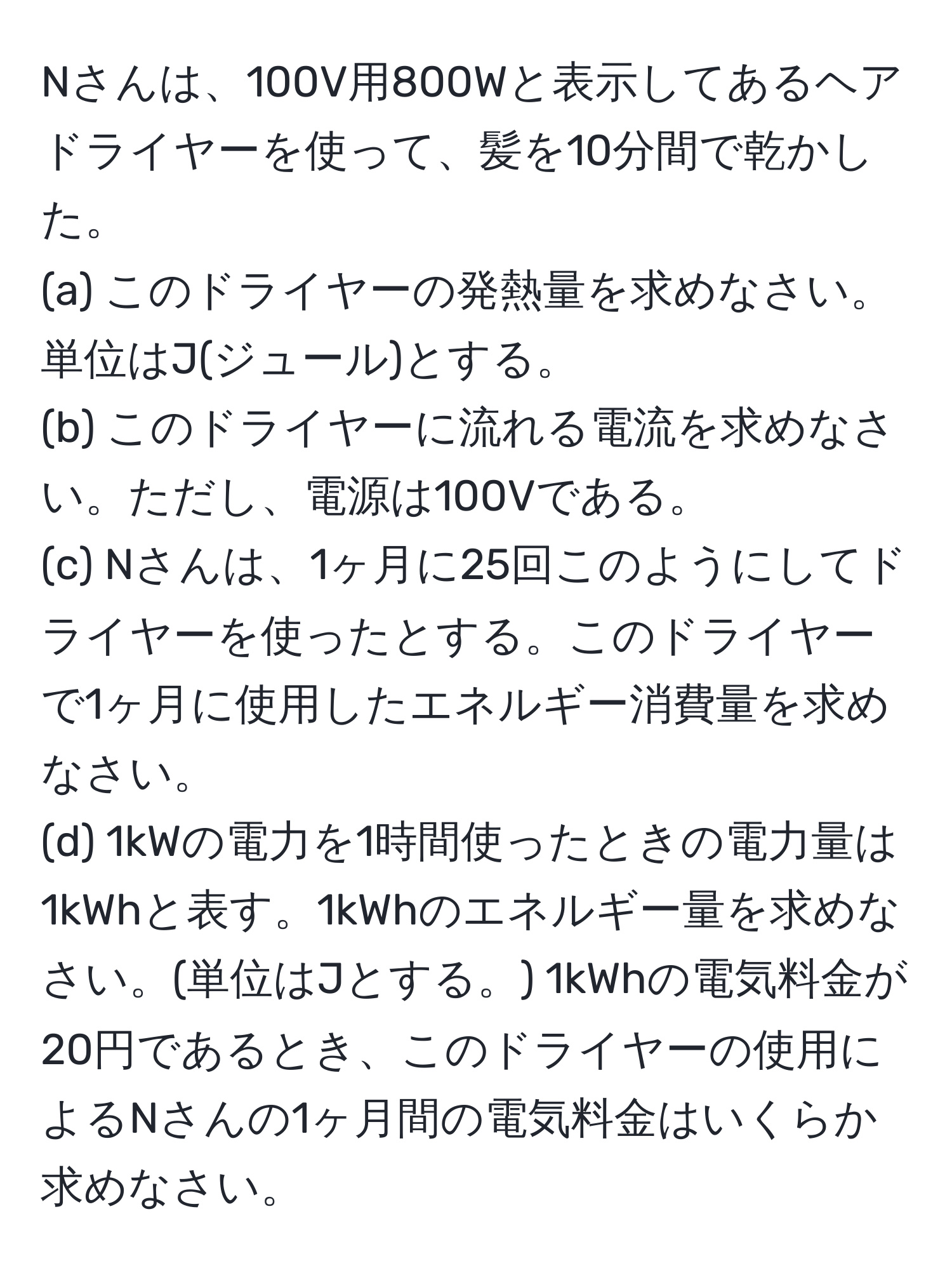 Nさんは、100V用800Wと表示してあるヘアドライヤーを使って、髪を10分間で乾かした。  
(a) このドライヤーの発熱量を求めなさい。単位はJ(ジュール)とする。  
(b) このドライヤーに流れる電流を求めなさい。ただし、電源は100Vである。  
(c) Nさんは、1ヶ月に25回このようにしてドライヤーを使ったとする。このドライヤーで1ヶ月に使用したエネルギー消費量を求めなさい。  
(d) 1kWの電力を1時間使ったときの電力量は1kWhと表す。1kWhのエネルギー量を求めなさい。(単位はJとする。) 1kWhの電気料金が20円であるとき、このドライヤーの使用によるNさんの1ヶ月間の電気料金はいくらか求めなさい。