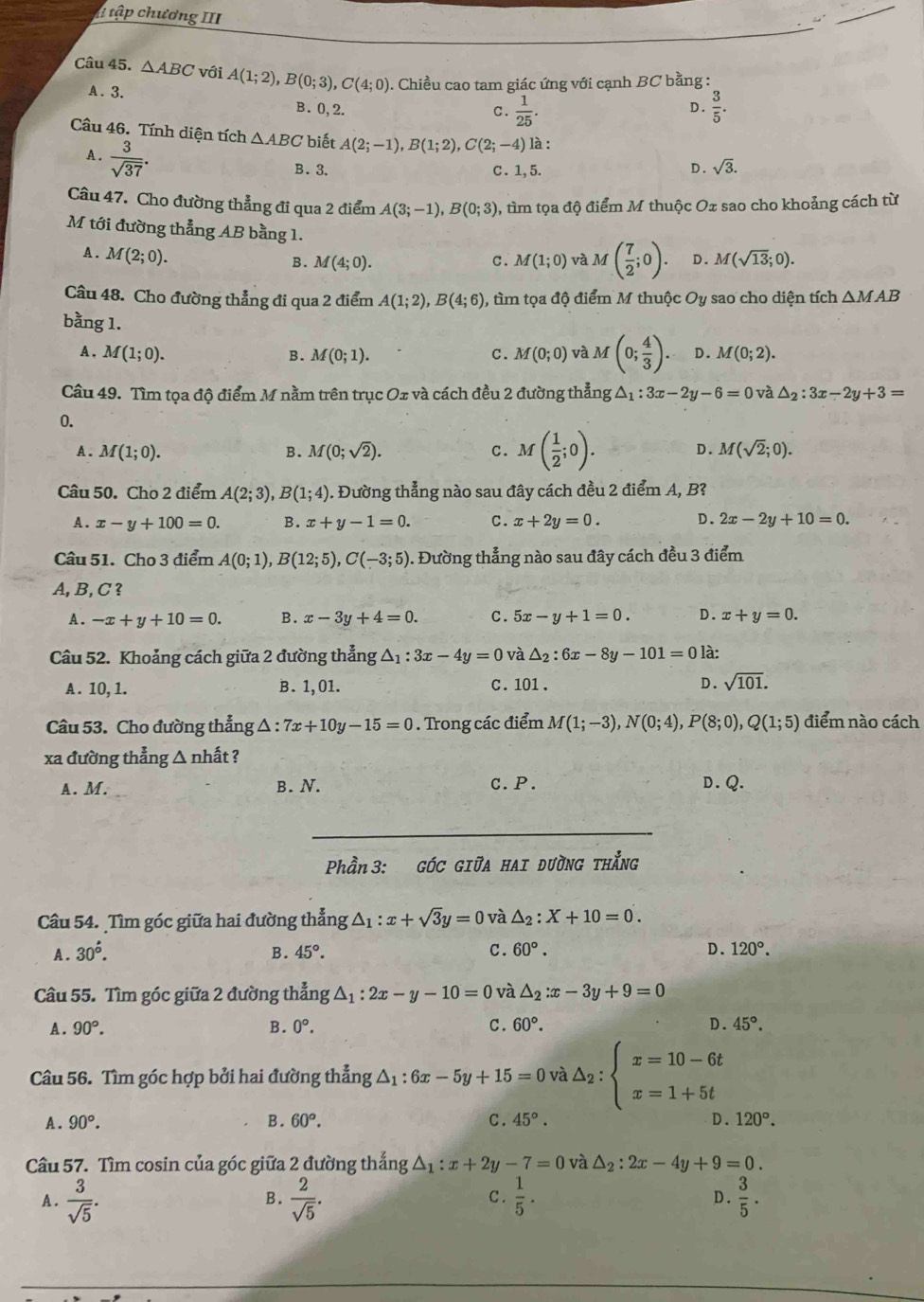 tập chương III
Câu 45. △ ABC với A(1;2),B(0;3),C(4;0). Chiều cao tam giác ứng với cạnh BC bằng :
A. 3. B.0,2. D .  3/5 .
C.  1/25 .
Câu 46. Tính diện tích △ ABC biết A(2;-1),B(1;2),C(2;-4) là :
A .  3/sqrt(37) .
B.3. C. 1,5. D. sqrt(3).
Câu 47. Cho đường thẳng đi qua 2 điểm A(3;-1),B(0;3) 0, tìm tọa độ điểm M thuộc Ox sao cho khoảng cách từ
M tới đường thẳng AB bằng 1. M(sqrt(13);0).
A . M(2;0).
B. M(4;0). c. M(1;0) và M( 7/2 ;0). D.
Câu 48. Cho đường thẳng đi qua 2 điểm A(1;2),B(4;6) ), tìm tọa độ điểm M thuộc Oy y sao cho diện tích △ MAB
bằng 1.
A, M(1;0). B. M(0;1). C. M(0;0) và M(0; 4/3 ). D. M(0;2).
Câu 49. Tìm tọa độ điểm M nằm trên trục Ox và cách đều 2 đường thẳng △ _1:3x-2y-6=0 và △ _2:3x-2y+3=
0.
A. M(1;0). B. M(0;sqrt(2)). c. M( 1/2 ;0). D. M(sqrt(2);0).
Câu 50. Cho 2 điểm A(2;3),B(1;4). Đường thẳng nào sau đây cách đều 2 điểm A, B?
A. x-y+100=0. B. x+y-1=0. C. x+2y=0. D. 2x-2y+10=0.
Câu 51. Cho 3 điểm A(0;1),B(12;5),C(-3;5) 0. Đường thẳng nào sau đây cách đều 3 điểm
A, B, C ?
A. -x+y+10=0. B. x-3y+4=0. C. 5x-y+1=0. D. x+y=0.
Câu 52. Khoảng cách giữa 2 đường thẳng △ _1:3x-4y=0 và △ _2:6x-8y-101=0 là:
A. 10,1. B. 1, 01. c . 101 . D. sqrt(101).
Câu 53. Cho đường thẳng △ : 7x+10y-15=0. Trong các điểm M(1;-3),N(0;4),P(8;0),Q(1;5) điểm nào cách
xa đường thẳng △ nhất ?
A. M. B. N. c.P. D. Q.
_
Phần 3: góc giữa hai đường thắng
Câu 54. Tìm góc giữa hai đường thẳng △ _1:x+sqrt(3)y=0 và △ _2:X+10=0.
A. 30^(∴). B. 45°. C. 60°. D. 120°.
Câu 55. Tìm góc giữa 2 đường thẳng △ _1:2x-y-10=0 và △ _2:x-3y+9=0
A. 90°. B. 0°. C. 60°. D. 45°.
Câu 56. Tìm góc hợp bởi hai đường thẳng △ _1:6x-5y+15=0 và △ _2:beginarrayl x=10-6t x=1+5tendarray.
A. 90°. B. 60°. C . 45°. D. 120°.
Cầu 57. Tìm cosin của góc giữa 2 đường thắng △ _1:x+2y-7=0 và △ _2:2x-4y+9=0.
A.  3/sqrt(5) .  2/sqrt(5) .  1/5 . D .  3/5 .
B. C .