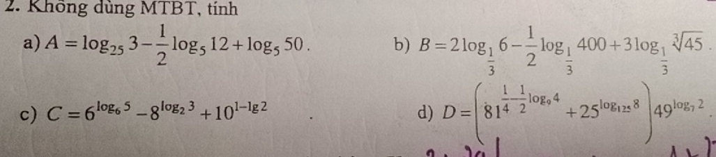 Không dùng MTBT, tính 
a) A=log _253- 1/2 log _512+log _550. 
b) B=2log _ 1/3 6- 1/2 log _ 1/3 400+3log _ 1/3 sqrt[3](45). 
c) C=6^(log _6)5-8^(log _2)3+10^(1-lg 2) d) D=(81^(frac 1)4- 1/2 log _94+25^(log _12)8)49^(log _7^2).2