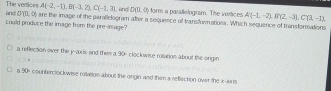 and The vertices A(-2,-1), B(-3,2), C(-1,3) , and D(0,0) form a parallelogram. The vertices A(-1,-2), B'(2,-3), C(3,-1),
D'(0,0)
could produce the image from the pre-image? are the image of the parallelogram after a sequence of transfornations. Which sequence of transformations
a reflection over the y-axis; and them a 30 clock wise rulvition about the origin
nDO counterclockwise rolvation about the origin and then a reflection over the x -aais