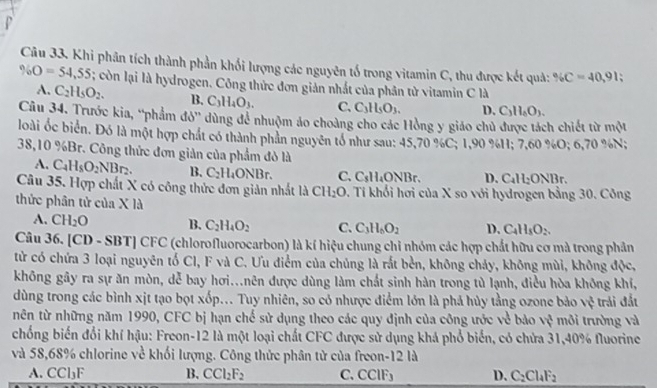 Khi phân tích thành phần khối lượng các nguyên tố trong vitamin C, thu được kết quả: % C=40,91;
% O=54,55; còn lại là hydrogen. Công thức đơn giản nhất của phân tử vitamin C là
A. C_2H_5O_2. B. C_3H_4O_3. C. C_3H_5O_3. D. C_3H_4O_3.
Câu 34. Trước kia, “phẩm đỏ' dùng để nhuộm áo choàng cho các Hồng y giáo chủ được tách chiết từ một
loài ốc biển. Đó là một hợp chất có thành phản nguyên tổ như sau: 45,70 %C; 1,90 %H; 7,60 %O; 6,70 %N;
38,10 %Br. Công thức đơn giản của phẩm đỏ là
A. C_4H_8O_2NBr_2. B. C_2H_4ONBr. C. C₃H₄ONBr. D. C_4H_2ONB.
Câu 35. Hợp chất X có công thức đơn giản nhất là 6 CH_2O. Tỉ khối hơi của X so với hydrogen bằng 30. Công
thức phân tử của X là
A. CH_2O B. C_2H_4O_2 C. C_3H_6O_2 D, C_4H_5O_2.
Câu 36. [CD - SB7 □ CFC (chlorofluorocarbon) là kí hiệu chung chi nhóm các hợp chất hữu cơ mà trong phân
từ có chứa 3 loại nguyên tố Cl, F và C. Ưu điểm của chủng là rắt bền, không chảy, không mùi, không độc,
không gây ra sự ăn mòn, dễ bay hơi...nên được dùng làm chất sinh hàn trong tù lạnh, điều hòa không khí,
dùng trong các bình xịt tạo bọt xốp... Tuy nhiên, so có nhược điểm lớn là phá hủy tằng ozone bảo vệ trái đất
nên từ những năm 1990, CFC bị hạn chế sử dụng theo các quy định của công ước về bảo vệ môi trường và
chống biến đổi khí hậu: Freon-12 là một loại chất CFC được sử dụng khá phổ biển, có chứa 31,40% fluorine
và 58,68% chlorine về khối lượng. Công thức phân tử của freon-12 là
A. CCl₃F B. CCl_2F_2 C. CClF₃ D. C_2Cl_4F_2