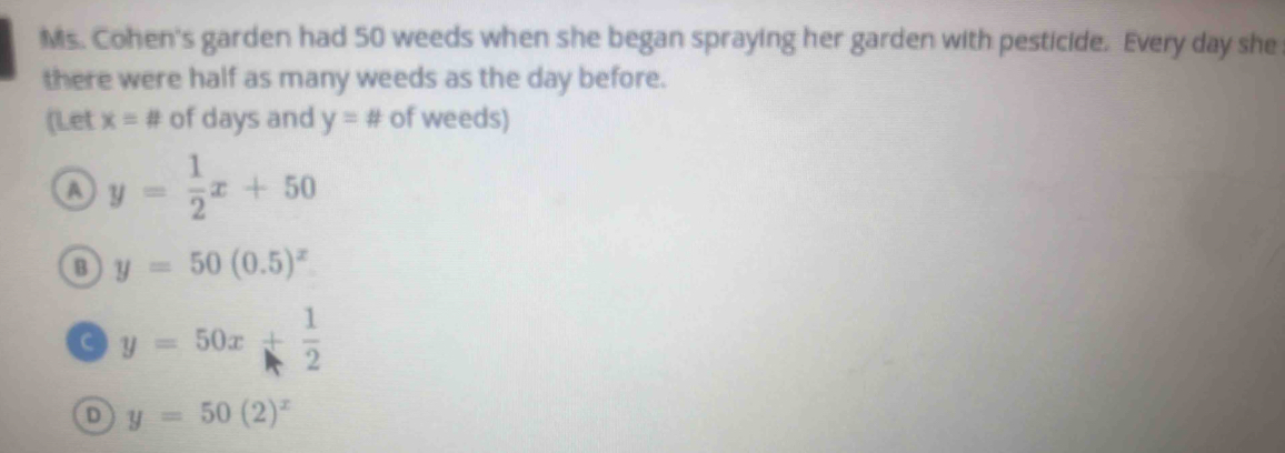 Ms. Cohen's garden had 50 weeds when she began spraying her garden with pesticide. Every day she
there were half as many weeds as the day before.
(Let x=# of days and y=# of weeds)
a y= 1/2 x+50
B y=50(0.5)^x
a y=50x+ 1/2 
D y=50(2)^x