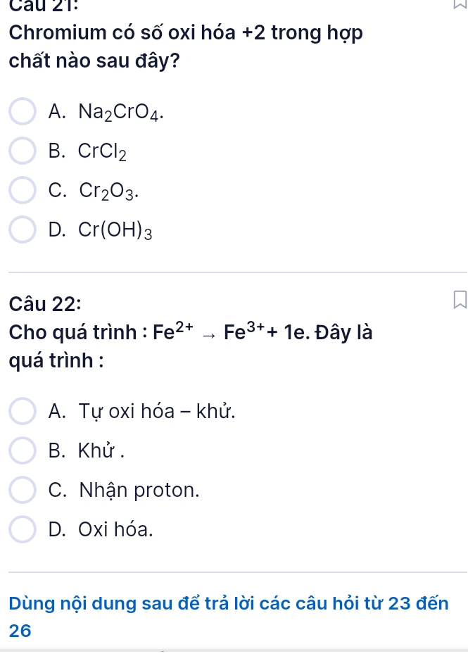 Chromium có số oxi hóa +2 trong hợp
chất nào sau đây?
A. Na_2CrO_4.
B. CrCl_2
C. Cr_2O_3.
D. Cr(OH)_3
Câu 22:
Cho quá trình : Fe^(2+)to Fe^(3+)+1e. Đây là
quá trình :
A. Tự oxi hóa - khử.
B. Khử .
C. Nhận proton.
D. Oxi hóa.
Dùng nội dung sau để trả lời các câu hỏi từ 23 đến
26