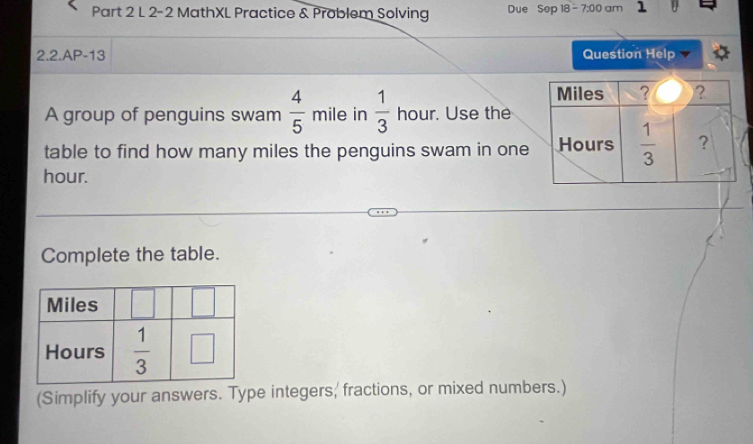 2-2 MathXL Practice & Problem Solving Due Sep 18- 7:00 am 1
2.2.AP-13 Question Help
A group of penguins swam  4/5 mil 11111 e in  1/3  hour. Use the
table to find how many miles the penguins swam in one
hour.
Complete the table.
(Simplify your answers. Type integers, fractions, or mixed numbers.)