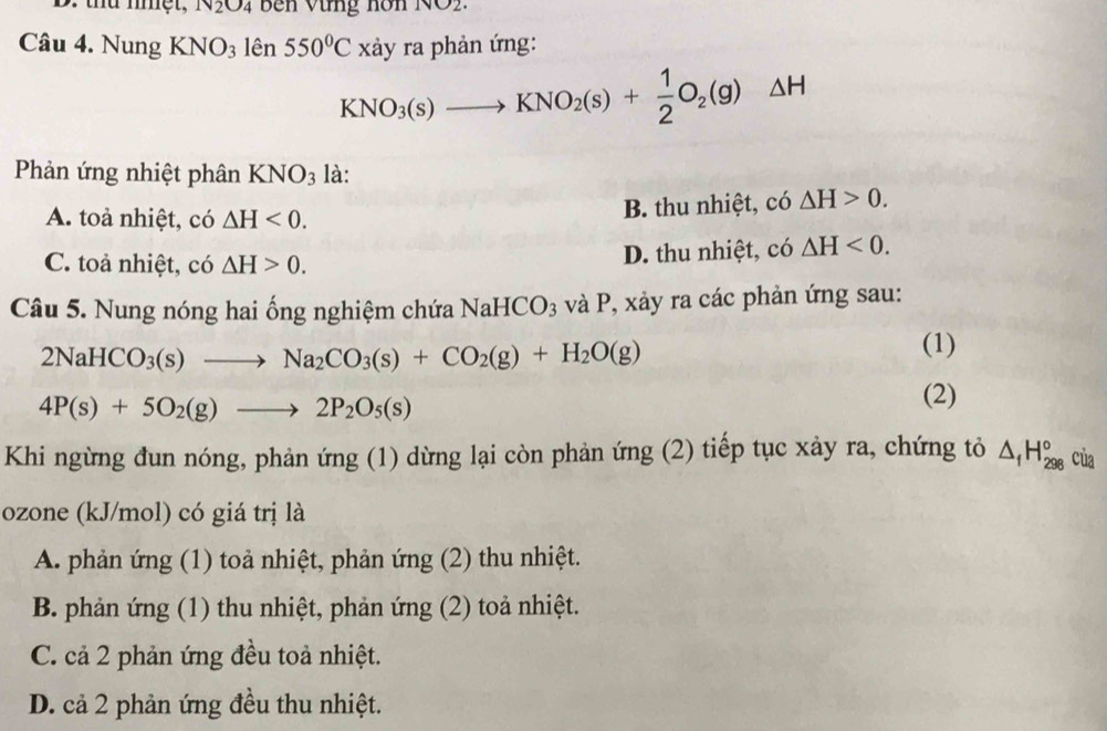 thứ nhệt, N_2O_4 Bên Vừng hôn
Câu 4. Nung KNO_3len550°Cx xảy ra phản ứng:
KNO_3(s)to KNO_2(s)+ 1/2 O_2(g)△ H
Phản ứng nhiệt phân KNO_3 là:
A. toả nhiệt, có △ H<0</tex>. B. thu nhiệt, có △ H>0.
C. toả nhiệt, có △ H>0. D. thu nhiệt, có △ H<0</tex>. 
Câu 5. Nung nóng hai ống nghiệm chứa D NaHCO_3 và P, xảy ra các phản ứng sau:
2NaHCO_3(s)to Na_2CO_3(s)+CO_2(g)+H_2O(g)
(1)
4P(s)+5O_2(g)to 2P_2O_5(s)
(2)
Khi ngừng đun nóng, phản ứng (1) dừng lại còn phản ứng (2) tiếp tục xảy ra, chứng tỏ △ _fH_(298)° của
ozone (kJ/mol) có giá trị là
A. phản ứng (1) toả nhiệt, phản ứng (2) thu nhiệt.
B. phản ứng (1) thu nhiệt, phản ứng (2) toả nhiệt.
C. cả 2 phản ứng đều toả nhiệt.
D. cả 2 phản ứng đều thu nhiệt.