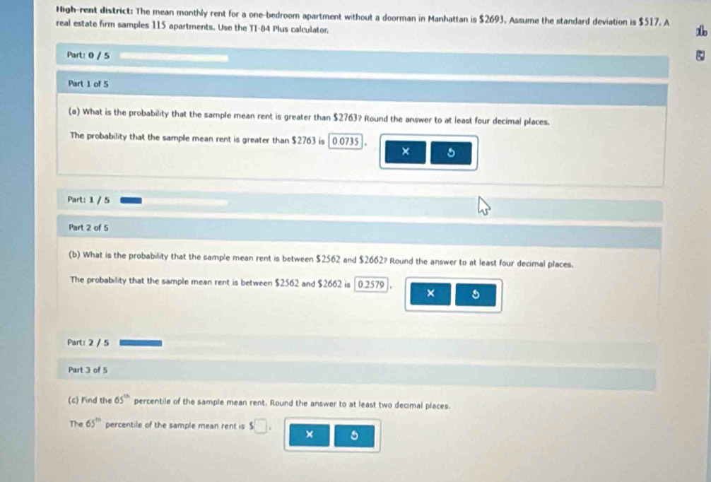 High-rent district: The mean monthly rent for a one-bedroom apartment without a doorman in Manhattan is $2693. Assume the standard deviation is $517. A s 
real estate firm samples 115 apartments. Use the T1-84 Plus calculator. 
Part: 0 / 5 
Part 1 of 5 
(a) What is the probability that the sample mean rent is greater than $2763? Round the answer to at least four decimal places. 
The probability that the sample mean rent is greater than $2763 is [ 0.0735 ]. 
× 5 
Part: 1 / 5 
Part 2 of 5 
(b) What is the probability that the sample mean rent is between $2562 and $2662? Round the answer to at least four decimal places. 
The probability that the sample mean rent is between $2562 and $2662 is | 0.2579
× 
Part: 2 / 5 
Part 3 of 5 
(c) Find the 65° percentile of the sample mean rent. Round the answer to at least two decimal places. 
The 65° percentile of the sample mean rent is s□. ×