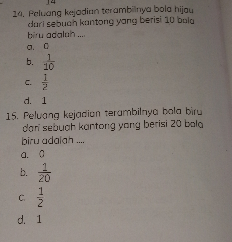 14
14. Peluang kejadian terambilnya bola hijau
dari sebuah kantong yang berisi 10 bola
biru adalah ....
a. 0
b.  1/10 
C.  1/2 
d. 1
15. Peluang kejadian terambilnya bola biru
dari sebuah kantong yang berisi 20 bola
biru adalah ....
a. 0
b.  1/20 
C.  1/2 
d. 1