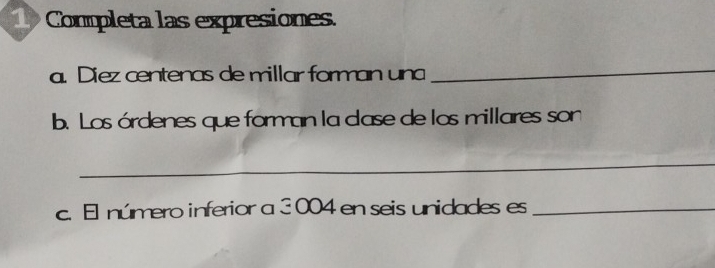 1Completa las expresiones. 
a. Diez centenas de millar forman un_ 
b. Los órdenes que forman la case de los millares son 
_ 
c. El número inferior a 3 004 en seis unidades es_