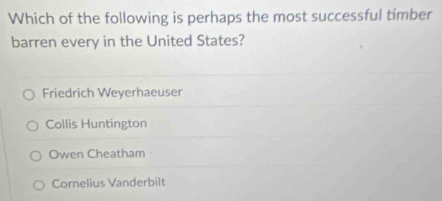 Which of the following is perhaps the most successful timber
barren every in the United States?
Friedrich Weyerhaeuser
Collis Huntington
Owen Cheatham
Cornelius Vanderbilt