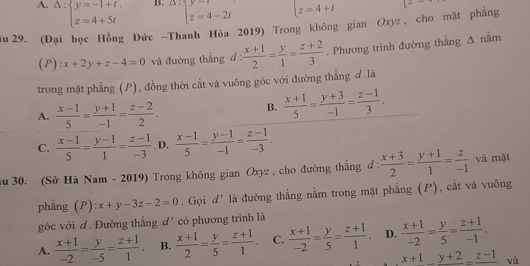 A. △ :beginarrayl y=-1+t, z=4+5tendarray.
B. Delta :beginarrayl y=t z=4-2tendarray.
z=4+t
[z=
iu  29. (Đại học Hồng Đức -Thanh Hóa 2019) Trong không gian Oxyz , cho mặt phẳng
(P):x+2y+z-4=0 và đường thẳng d :  (x+1)/2 = y/1 = (z+2)/3 . Phương trình đường thằng △ nằm
trong mặt phẳng (P), đồng thời cắt và vuông góc với đường thẳng đ là
A.  (x-1)/5 = (y+1)/-1 = (z-2)/2 .
B.  (x+1)/5 = (y+3)/-1 = (z-1)/3 .
C.  (x-1)/5 = (y-1)/1 = (z-1)/-3 . D.  (x-1)/5 = (y-1)/-1 = (z-1)/-3 .
ău 30. (Sở Hà Nam - 2019) Trong không gian Oxyz , cho đường thẳng d :  (x+3)/2 = (y+1)/1 = z/-1  và mặt
phẳng (P) x+y-3z-2=0. Gọi d' là đường thẳng nằm trong mặt phẳng (P), cắt và vuông
góc với d. Đường thẳng đ' có phương trình là
A.  (x+1)/-2 = y/-5 = (z+1)/1 . B.  (x+1)/2 = y/5 = (z+1)/1 . C.  (x+1)/-2 = y/5 = (z+1)/1 . D.  (x+1)/-2 = y/5 = (z+1)/-1 .
x+1_ -frac y+2=frac z-1va