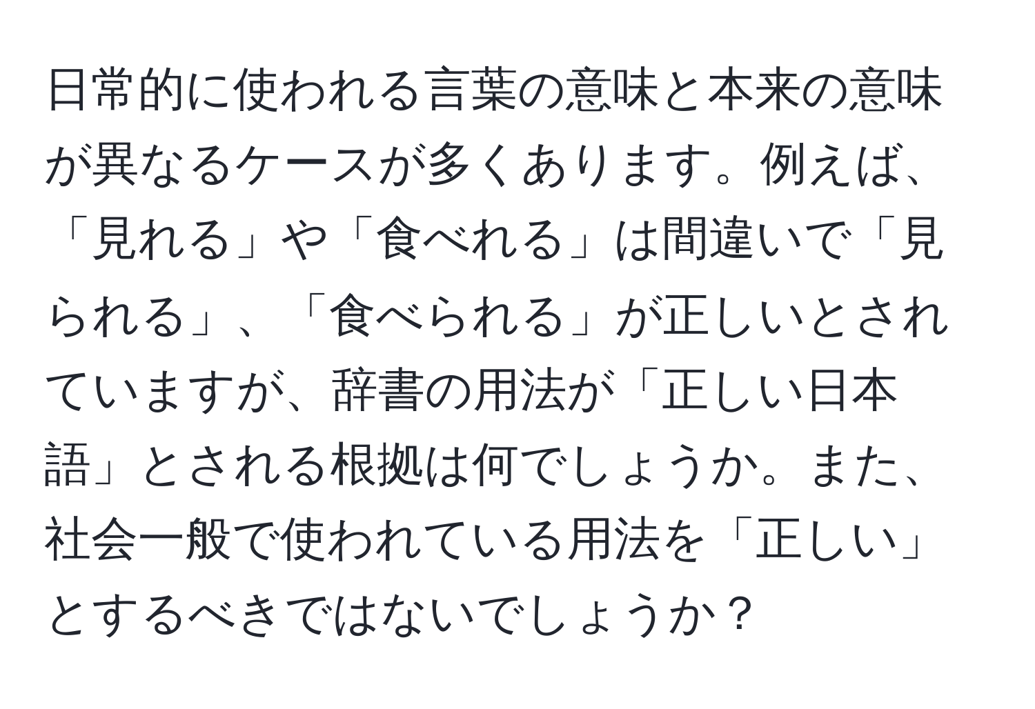 日常的に使われる言葉の意味と本来の意味が異なるケースが多くあります。例えば、「見れる」や「食べれる」は間違いで「見られる」、「食べられる」が正しいとされていますが、辞書の用法が「正しい日本語」とされる根拠は何でしょうか。また、社会一般で使われている用法を「正しい」とするべきではないでしょうか？