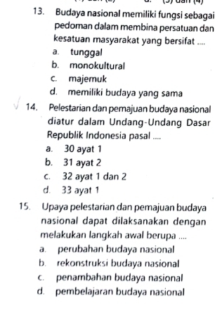 (3) đần (4)
13. Budaya nasional memiliki fungsi sebagai
pedoman dalam membina persatuan dan
kesatuan masyarakat yang bersifat ....
a. tunggal
b. monokultural
c. majemuk
d. memiliki budaya yang sama
14. Pelestarian dan pemajuan budaya nasional
diatur dalam Undang-Undang Dasar
Republik Indonesia pasal ....
a. 30 ayat 1
b. 31 ayat 2
c. 32 ayat 1 dan 2
d. 33 ayat 1
15. Upaya pelestarian dan pemajuan budaya
nasional dapat dilaksanakan dengan
melakukan langkah awal berupa ....
a. perubahan budaya nasional
b. rekonstruksi budaya nasional
c. penambahan budaya nasional
d. pembelajaran budaya nasional