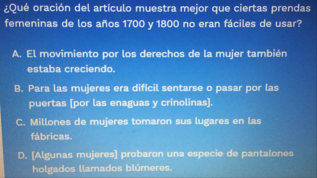 ¿Qué oración del artículo muestra mejor que ciertas prendas
femeninas de los años 1700 y 1800 no eran fáciles de usar?
A. El movimiento por los derechos de la mujer también
estaba creciendo.
B. Para las mujeres era difícil sentarse o pasar por las
puertas [por las enaguas y crinolinas].
C. Millones de mujeres tomaron sus lugares en las
fábricas.
D. [Algunas mujeres] probaron una especie de pantalones
holgados llamados blúmeres.