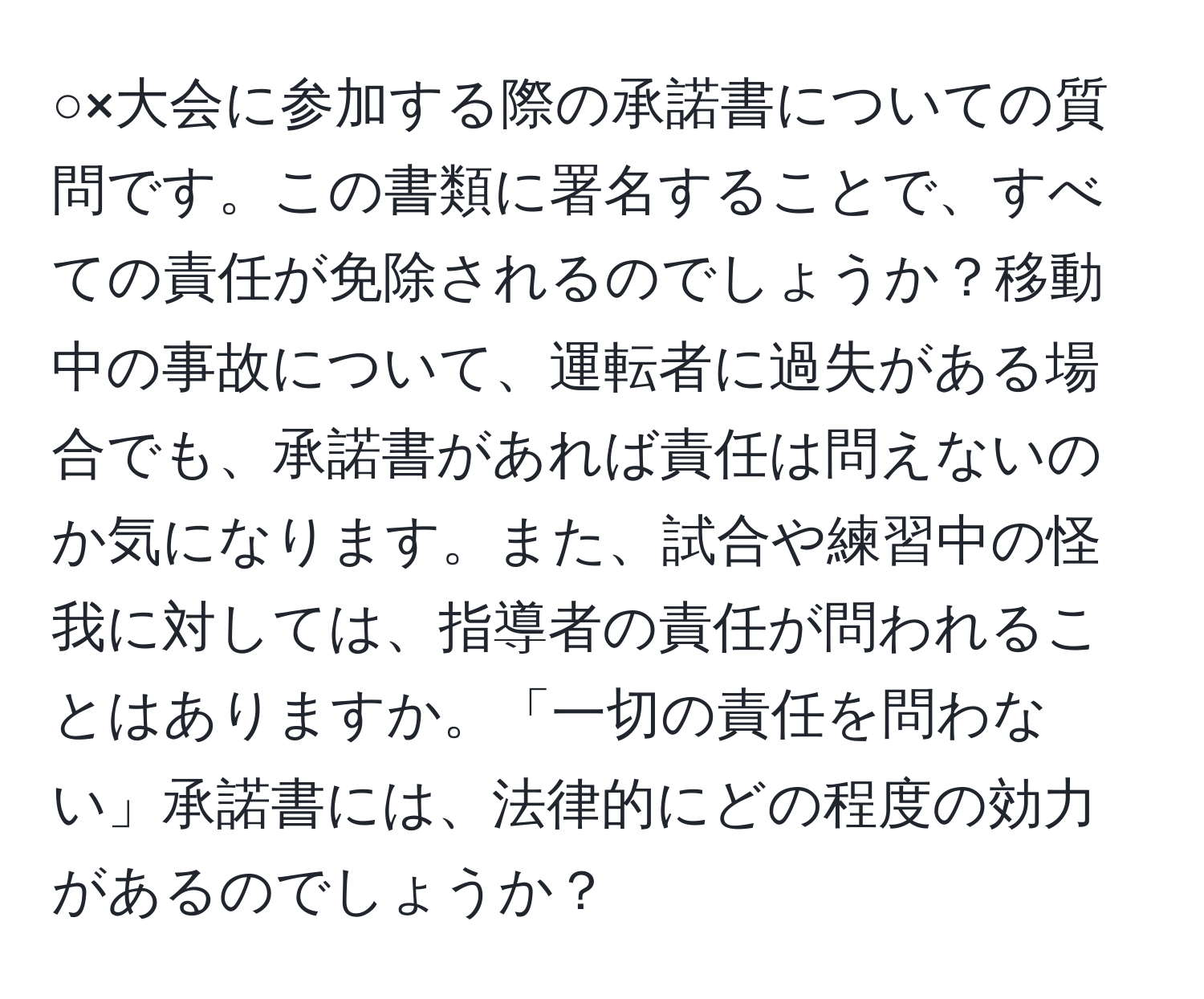 ○×大会に参加する際の承諾書についての質問です。この書類に署名することで、すべての責任が免除されるのでしょうか？移動中の事故について、運転者に過失がある場合でも、承諾書があれば責任は問えないのか気になります。また、試合や練習中の怪我に対しては、指導者の責任が問われることはありますか。「一切の責任を問わない」承諾書には、法律的にどの程度の効力があるのでしょうか？