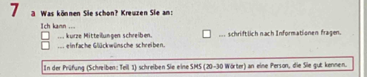 a Was können Sie schon? Kreuzen Sie an: 
Ich kann ... 
... kurze Mitteilungen schreiben. ... schriftlich nach Informationen fragen. 
... einfache Glückwünsche schreiben. 
In der Prüfung (Schreiben: Teil 1) schreiben Sie eine SMS (20-30 Wörter) an eine Person, die Sie gut kennen.