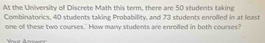 At the University of Discrete Math this term, there are 50 students taking 
Combinatorics, 40 students taking Probability, and 73 students enrolled in at least 
one of these two courses.' How many students are enrolled in both courses?