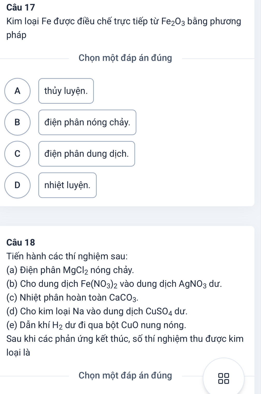 Kim loại Fe được điều chế trực tiếp từ Fe_2O_3 bằng phương
pháp
Chọn một đáp án đúng
A thủy luyện.
B điện phân nóng chảy.
C điện phân dung dịch.
D nhiệt luyện.
Câu 18
Tiến hành các thí nghiệm sau:
(a) Điện phân MgCl_2 nóng chảy.
(b) Cho dung dịch Fe(NO_3)_2 vào dung dịch AgNO_3 dư.
(c) Nhiệt phân hoàn toàn CaCO_3. 
(d) Cho kim loại Na vào dung dịch CuSO_4 du.
(e) Dẫn khí H_2 dư đi qua bột CuO nung nóng.
Sau khi các phản ứng kết thúc, số thí nghiệm thu được kim
loại là
Chọn một đáp án đúng