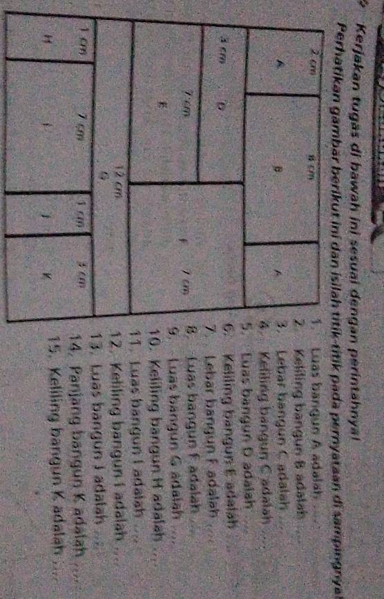 Kerjakan tugas di bawah ini sesuai dengan perintahnya! 
Perhatikan gambär berikut ini dan isilah titík-titik pada pernyataan di sampingnyal 
uas bangun A adalah 
eliling bangun B adalah 
ebar bangun C adalah 
eliling bangun C adalah ... 
uas bangun D adalah 
Keliling bangun E adalah 
Lebar bangun Fadalah 
Luas bangun F adalah 
Luas bangun G adalah ... 
Keliling bangun H adalah .... 
Luas bangun I adalah .... 
Keliling bangun I adalah .... 
Luas bangun I adalah 
Panjang bangun K adalah ... 
Keliling bangun K adalah ;...