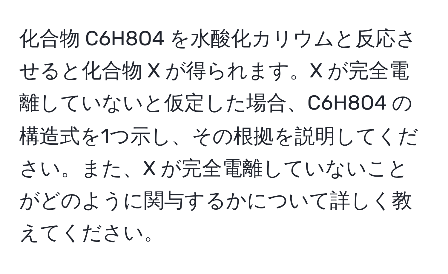 化合物 C6H8O4 を水酸化カリウムと反応させると化合物 X が得られます。X が完全電離していないと仮定した場合、C6H8O4 の構造式を1つ示し、その根拠を説明してください。また、X が完全電離していないことがどのように関与するかについて詳しく教えてください。