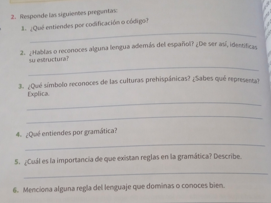 Responde las siguientes preguntas: 
_ 
1 ¿Qué entiendes por codificación o código? 
2. ¿Hablas o reconoces alguna lengua además del español? ¿De ser así, identificas 
su estructura? 
_ 
3. ¿Qué símbolo reconoces de las culturas prehispánicas? ¿Sabes qué representa? 
Explica. 
_ 
_ 
4. ¿Qué entiendes por gramática? 
_ 
5. ¿Cuál es la importancia de que existan reglas en la gramática? Describe. 
_ 
6. Menciona alguna regla del lenguaje que dominas o conoces bien.