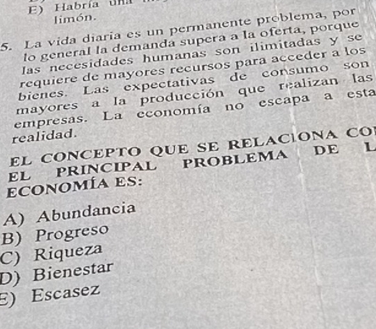 E) Habría una
limón.
5. La vida diaría es un permanente problema, por
lo general la demandá supera a la oferta, porque
las necesidades humanas son ilimitadas y se
requiere de mayores recursos para acceder a los
bienes. Las expectativas de consumo son
mayores a la producción que realizan las
empresas. La economía no escapa a esta
realidad.
EL CONCEPTO QUE SE RELAC|ONA CO
EL PRINCIPAL PROBLEMA DE L
economía es:
A) Abundancia
B) Progreso
C) Riqueza
D) Bienestar
E) Escasez